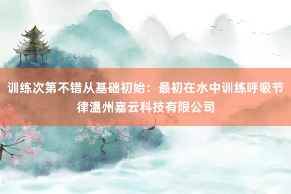 训练次第不错从基础初始：最初在水中训练呼吸节律温州嘉云科技有限公司