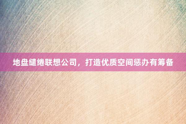 地盘缱绻联想公司,打造优质空间惩办有筹备